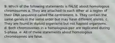 9. Which of the following statements is FALSE about homologous chromosomes a. They are attached to each other at a region of their DNA sequence called the centromere. b. They contain the same genes in the same order but may have different alleles. c. They are found in diploid organisms but not haploid organisms. d. Both chromosomes in a homologous pair are replicated during S-phase. e. All of these statements about homologous chromosomes are false.