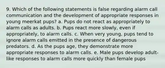 9. Which of the following statements is false regarding alarm call communication and the development of appropriate responses in young meerkat pups? a. Pups do not react as appropriately to alarm calls as adults. b. Pups react more slowly, even if appropriately, to alarm calls. c. When very young, pups tend to ignore alarm calls emitted in the presence of dangerous predators. d. As the pups age, they demonstrate more appropriate responses to alarm calls. e. Male pups develop adult-like responses to alarm calls more quickly than female pups