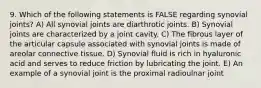 9. Which of the following statements is FALSE regarding synovial joints? A) All synovial joints are diarthrotic joints. B) Synovial joints are characterized by a joint cavity. C) The fibrous layer of the articular capsule associated with synovial joints is made of areolar connective tissue. D) Synovial fluid is rich in hyaluronic acid and serves to reduce friction by lubricating the joint. E) An example of a synovial joint is the proximal radioulnar joint