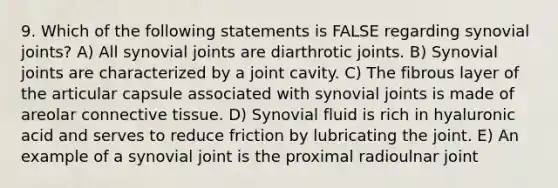 9. Which of the following statements is FALSE regarding synovial joints? A) All synovial joints are diarthrotic joints. B) Synovial joints are characterized by a joint cavity. C) The fibrous layer of the articular capsule associated with synovial joints is made of areolar connective tissue. D) Synovial fluid is rich in hyaluronic acid and serves to reduce friction by lubricating the joint. E) An example of a synovial joint is the proximal radioulnar joint