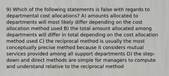 9) Which of the following statements is false with regards to departmental cost allocations? A) amounts allocated to departments will most likely differ depending on the cost allocation method used B) the total amount allocated among departments will differ in total depending on the cost allocation method used C) the reciprocal method is usually the most conceptually precise method because it considers mutual services provided among all support departments D) the step-down and direct methods are simple for managers to compute and understand relative to the reciprocal method