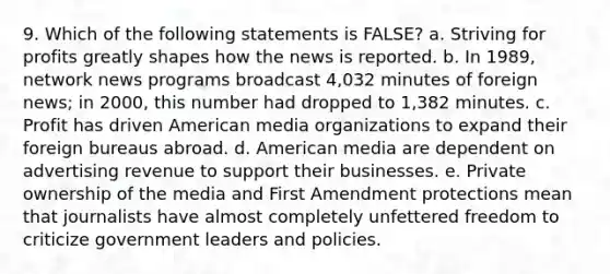 9. Which of the following statements is FALSE? a. Striving for profits greatly shapes how the news is reported. b. In 1989, network news programs broadcast 4,032 minutes of foreign news; in 2000, this number had dropped to 1,382 minutes. c. Profit has driven American media organizations to expand their foreign bureaus abroad. d. American media are dependent on advertising revenue to support their businesses. e. Private ownership of the media and First Amendment protections mean that journalists have almost completely unfettered freedom to criticize government leaders and policies.