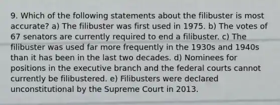 9. Which of the following statements about the filibuster is most accurate? a) The filibuster was first used in 1975. b) The votes of 67 senators are currently required to end a filibuster. c) The filibuster was used far more frequently in the 1930s and 1940s than it has been in the last two decades. d) Nominees for positions in the executive branch and the federal courts cannot currently be filibustered. e) Filibusters were declared unconstitutional by the Supreme Court in 2013.