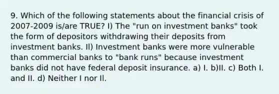 9. Which of the following statements about the financial crisis of 2007-2009 is/are TRUE? I) The "run on investment banks" took the form of depositors withdrawing their deposits from investment banks. Il) Investment banks were more vulnerable than commercial banks to "bank runs" because investment banks did not have federal deposit insurance. a) I. b)II. c) Both I. and II. d) Neither I nor Il.