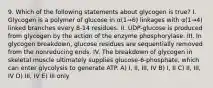 9. Which of the following statements about glycogen is true? I. Glycogen is a polymer of glucose in α(1→6) linkages with α(1→4) linked branches every 8-14 residues. II. UDP-glucose is produced from glycogen by the action of the enzyme phosphorylase. III. In glycogen breakdown, glucose residues are sequentially removed from the nonreducing ends. IV. The breakdown of glycogen in skeletal muscle ultimately supplies glucose-6-phosphate, which can enter glycolysis to generate ATP. A) I, II, III, IV B) I, II C) II, III, IV D) III, IV E) III only