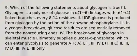 9. Which of the following statements about glycogen is true? I. Glycogen is a polymer of glucose in α(1→6) linkages with α(1→4) linked branches every 8-14 residues. II. UDP-glucose is produced from glycogen by the action of the enzyme phosphorylase. III. In glycogen breakdown, glucose residues are sequentially removed from the nonreducing ends. IV. The breakdown of glycogen in skeletal muscle ultimately supplies glucose-6-phosphate, which can enter glycolysis to generate ATP. A) I, II, III, IV B) I, II C) II, III, IV D) III, IV E) III only