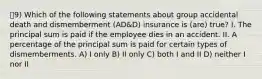 9) Which of the following statements about group accidental death and dismemberment (AD&D) insurance is (are) true? I. The principal sum is paid if the employee dies in an accident. II. A percentage of the principal sum is paid for certain types of dismemberments. A) I only B) II only C) both I and II D) neither I nor II