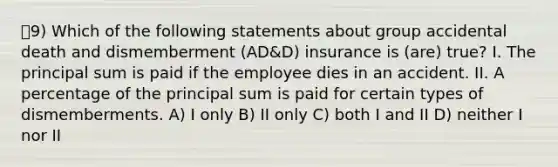 9) Which of the following statements about group accidental death and dismemberment (AD&D) insurance is (are) true? I. The principal sum is paid if the employee dies in an accident. II. A percentage of the principal sum is paid for certain types of dismemberments. A) I only B) II only C) both I and II D) neither I nor II