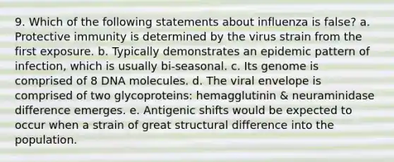 9. Which of the following statements about influenza is false? a. Protective immunity is determined by the virus strain from the first exposure. b. Typically demonstrates an epidemic pattern of infection, which is usually bi-seasonal. c. Its genome is comprised of 8 DNA molecules. d. The viral envelope is comprised of two glycoproteins: hemagglutinin & neuraminidase difference emerges. e. Antigenic shifts would be expected to occur when a strain of great structural difference into the population.