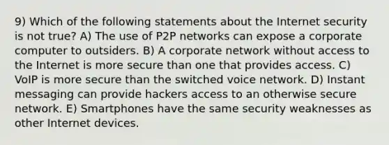 9) Which of the following statements about the Internet security is not true? A) The use of P2P networks can expose a corporate computer to outsiders. B) A corporate network without access to the Internet is more secure than one that provides access. C) VoIP is more secure than the switched voice network. D) Instant messaging can provide hackers access to an otherwise secure network. E) Smartphones have the same security weaknesses as other Internet devices.