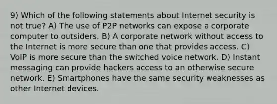 9) Which of the following statements about Internet security is not true? A) The use of P2P networks can expose a corporate computer to outsiders. B) A corporate network without access to the Internet is more secure than one that provides access. C) VoIP is more secure than the switched voice network. D) Instant messaging can provide hackers access to an otherwise secure network. E) Smartphones have the same security weaknesses as other Internet devices.