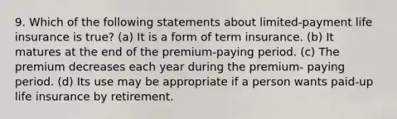 9. Which of the following statements about limited-payment life insurance is true? (a) It is a form of term insurance. (b) It matures at the end of the premium-paying period. (c) The premium decreases each year during the premium- paying period. (d) Its use may be appropriate if a person wants paid-up life insurance by retirement.