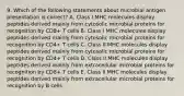 9. Which of the following statements about microbial antigen presentation is correct? A. Class I MHC molecules display peptides derived mainly from cytosolic microbial proteins for recognition by CD8+ T cells B. Class I MHC molecules display peptides derived mainly from cytosolic microbial proteins for recognition by CD4+ T cells C. Class II MHC molecules display peptides derived mainly from cytosolic microbial proteins for recognition by CD4+ T cells D. Class II MHC molecules display peptides derived mainly from extracellular microbial proteins for recognition by CD8+ T cells E. Class II MHC molecules display peptides derived mainly from extracellular microbial proteins for recognition by B cells