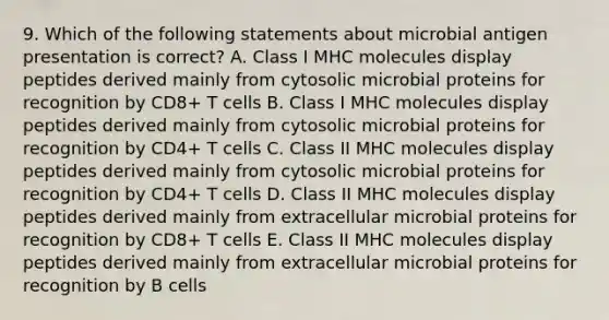 9. Which of the following statements about microbial antigen presentation is correct? A. Class I MHC molecules display peptides derived mainly from cytosolic microbial proteins for recognition by CD8+ T cells B. Class I MHC molecules display peptides derived mainly from cytosolic microbial proteins for recognition by CD4+ T cells C. Class II MHC molecules display peptides derived mainly from cytosolic microbial proteins for recognition by CD4+ T cells D. Class II MHC molecules display peptides derived mainly from extracellular microbial proteins for recognition by CD8+ T cells E. Class II MHC molecules display peptides derived mainly from extracellular microbial proteins for recognition by B cells