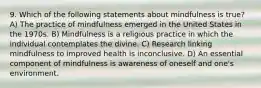 9. Which of the following statements about mindfulness is true? A) The practice of mindfulness emerged in the United States in the 1970s. B) Mindfulness is a religious practice in which the individual contemplates the divine. C) Research linking mindfulness to improved health is inconclusive. D) An essential component of mindfulness is awareness of oneself and one's environment.