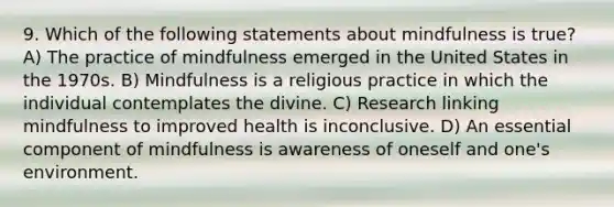 9. Which of the following statements about mindfulness is true? A) The practice of mindfulness emerged in the United States in the 1970s. B) Mindfulness is a religious practice in which the individual contemplates the divine. C) Research linking mindfulness to improved health is inconclusive. D) An essential component of mindfulness is awareness of oneself and one's environment.