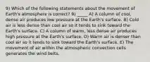 9) Which of the following statements about the movement of Earth's atmosphere is correct? 9) _____ A) A column of cool, dense air produces low pressure at the Earth's surface. B) Cold air is less dense than cool air so it tends to sink toward the Earth's surface. C) A column of warm, less dense air produces high pressure at the Earth's surface. D) Warm air is denser than cool air so it tends to sink toward the Earth's surface. E) The movement of air within the atmospheric convection cells generates the wind belts.