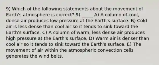 9) Which of the following statements about the movement of Earth's atmosphere is correct? 9) _____ A) A column of cool, dense air produces low pressure at the Earth's surface. B) Cold air is less dense than cool air so it tends to sink toward the Earth's surface. C) A column of warm, less dense air produces high pressure at the Earth's surface. D) Warm air is denser than cool air so it tends to sink toward the Earth's surface. E) The movement of air within the atmospheric convection cells generates the wind belts.