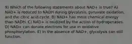 9) Which of the following statements about NAD+ is true? A) NAD+ is reduced to NADH during glycolysis, pyruvate oxidation, and the citric acid cycle. B) NAD+ has more chemical energy than NADH. C) NAD+ is oxidized by the action of hydrogenases. D) NAD+ can donate electrons for use in oxidative phosphorylation. E) In the absence of NAD+, glycolysis can still function.