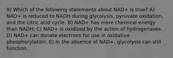 9) Which of the following statements about NAD+ is true? A) NAD+ is reduced to NADH during glycolysis, pyruvate oxidation, and the citric acid cycle. B) NAD+ has more chemical energy than NADH. C) NAD+ is oxidized by the action of hydrogenases. D) NAD+ can donate electrons for use in oxidative phosphorylation. E) In the absence of NAD+, glycolysis can still function.