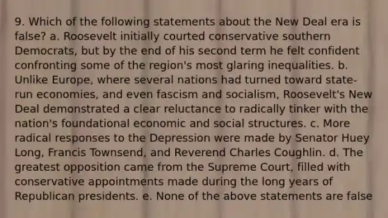 9. Which of the following statements about the New Deal era is false? a. Roosevelt initially courted conservative southern Democrats, but by the end of his second term he felt confident confronting some of the region's most glaring inequalities. b. Unlike Europe, where several nations had turned toward state-run economies, and even fascism and socialism, Roosevelt's New Deal demonstrated a clear reluctance to radically tinker with the nation's foundational economic and social structures. c. More radical responses to the Depression were made by Senator Huey Long, Francis Townsend, and Reverend Charles Coughlin. d. The greatest opposition came from the Supreme Court, filled with conservative appointments made during the long years of Republican presidents. e. None of the above statements are false