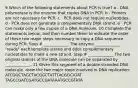 9 Which of the following statements about PCR is true? a - DNA polymerase is the enzyme that copies DNA in PCR. b - Primers are not necessary for PCR. c - PCR does not require nucleotides. d - PCR does not generate a complementary DNA strand. e - PCR can make only a few copies of a DNA molecule. 10 Complete the statements below, and then number them to indicate the order of these two major steps necessary to copy a DNA sequence during PCR. Step # _____________ The enzyme _____________ "reads" each template strand and adds complementary nucleotides to make a new strand. Step # _____________ The two original strands of the DNA molecule can be separated by _____________. 11 Given this segment of a double-stranded DNA molecule, draw the two major steps involved in DNA replication: ATCGGCTAGCTACGGCTATTTACGGCATAT TAGCCGATCGATGCCGATAAATGCCGTATA