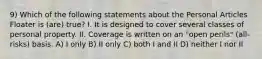 9) Which of the following statements about the Personal Articles Floater is (are) true? I. It is designed to cover several classes of personal property. II. Coverage is written on an "open perils" (all-risks) basis. A) I only B) II only C) both I and II D) neither I nor II