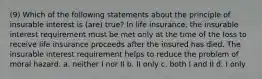 (9) Which of the following statements about the principle of insurable interest is (are) true? In life insurance, the insurable interest requirement must be met only at the time of the loss to receive life insurance proceeds after the insured has died. The insurable interest requirement helps to reduce the problem of moral hazard. a. neither I nor II b. II only c. both I and II d. I only