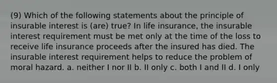 (9) Which of the following statements about the principle of insurable interest is (are) true? In life insurance, the insurable interest requirement must be met only at the time of the loss to receive life insurance proceeds after the insured has died. The insurable interest requirement helps to reduce the problem of moral hazard. a. neither I nor II b. II only c. both I and II d. I only