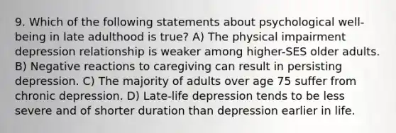 9. Which of the following statements about psychological well-being in late adulthood is true? A) The physical impairment depression relationship is weaker among higher-SES older adults. B) Negative reactions to caregiving can result in persisting depression. C) The majority of adults over age 75 suffer from chronic depression. D) Late-life depression tends to be less severe and of shorter duration than depression earlier in life.