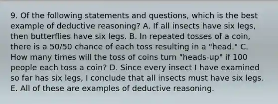 9. Of the following statements and questions, which is the best example of deductive reasoning? A. If all insects have six legs, then butterflies have six legs. B. In repeated tosses of a coin, there is a 50/50 chance of each toss resulting in a "head." C. How many times will the toss of coins turn "heads-up" if 100 people each toss a coin? D. Since every insect I have examined so far has six legs, I conclude that all insects must have six legs. E. All of these are examples of deductive reasoning.