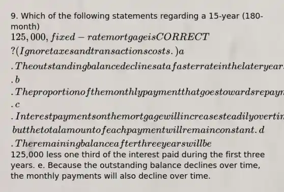 9. Which of the following statements regarding a 15-year (180-month) 125,000, fixed-rate mortgage is CORRECT? (Ignore taxes and transactions costs.) a. The outstanding balance declines at a faster rate in the later years of the loan's life. b. The proportion of the monthly payment that goes towards repayment of principal will be lower 10 years from now than it will be the first year. c. Interest payments on the mortgage will increase steadily over time, but the total amount of each payment will remain constant. d. The remaining balance after three years will be125,000 less one third of the interest paid during the first three years. e. Because the outstanding balance declines over time, the monthly payments will also decline over time.