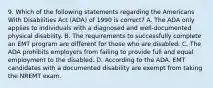 9. Which of the following statements regarding the Americans With Disabilities Act (ADA) of 1990 is correct? A. The ADA only applies to individuals with a diagnosed and well-documented physical disability. B. The requirements to successfully complete an EMT program are different for those who are disabled. C. The ADA prohibits employers from failing to provide full and equal employment to the disabled. D. According to the ADA, EMT candidates with a documented disability are exempt from taking the NREMT exam.