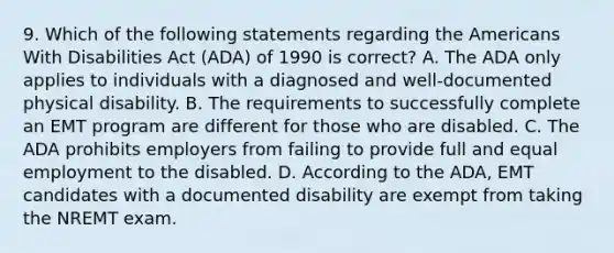 9. Which of the following statements regarding the Americans With Disabilities Act (ADA) of 1990 is correct? A. The ADA only applies to individuals with a diagnosed and well-documented physical disability. B. The requirements to successfully complete an EMT program are different for those who are disabled. C. The ADA prohibits employers from failing to provide full and equal employment to the disabled. D. According to the ADA, EMT candidates with a documented disability are exempt from taking the NREMT exam.