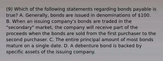 (9) Which of the following statements regarding bonds payable is true? A. Generally, bonds are issued in denominations of 100. B. When an issuing company's bonds are traded in the "secondary" market, the company will receive part of the proceeds when the bonds are sold from the first purchaser to the second purchaser. C. The entire principal amount of most bonds mature on a single date. D. A debenture bond is backed by specific assets of the issuing company.