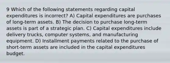 9 Which of the following statements regarding capital expenditures is incorrect? A) Capital expenditures are purchases of long-term assets. B) The decision to purchase long-term assets is part of a strategic plan. C) Capital expenditures include delivery trucks, computer systems, and manufacturing equipment. D) Installment payments related to the purchase of short-term assets are included in the capital expenditures budget.