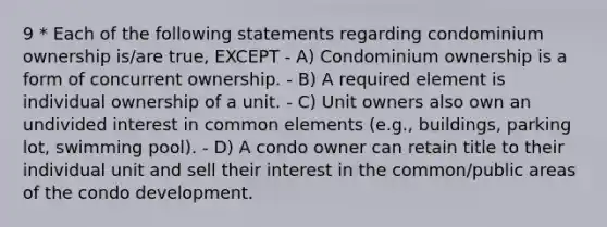 9 * Each of the following statements regarding condominium ownership is/are true, EXCEPT - A) Condominium ownership is a form of concurrent ownership. - B) A required element is individual ownership of a unit. - C) Unit owners also own an undivided interest in common elements (e.g., buildings, parking lot, swimming pool). - D) A condo owner can retain title to their individual unit and sell their interest in the common/public areas of the condo development.