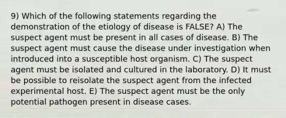 9) Which of the following statements regarding the demonstration of the etiology of disease is FALSE? A) The suspect agent must be present in all cases of disease. B) The suspect agent must cause the disease under investigation when introduced into a susceptible host organism. C) The suspect agent must be isolated and cultured in the laboratory. D) It must be possible to reisolate the suspect agent from the infected experimental host. E) The suspect agent must be the only potential pathogen present in disease cases.