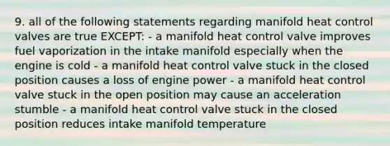 9. all of the following statements regarding manifold heat control valves are true EXCEPT: - a manifold heat control valve improves fuel vaporization in the intake manifold especially when the engine is cold - a manifold heat control valve stuck in the closed position causes a loss of engine power - a manifold heat control valve stuck in the open position may cause an acceleration stumble - a manifold heat control valve stuck in the closed position reduces intake manifold temperature