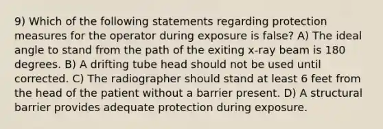 9) Which of the following statements regarding protection measures for the operator during exposure is false? A) The ideal angle to stand from the path of the exiting x-ray beam is 180 degrees. B) A drifting tube head should not be used until corrected. C) The radiographer should stand at least 6 feet from the head of the patient without a barrier present. D) A structural barrier provides adequate protection during exposure.