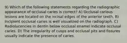 9) Which of the following statements regarding the radiographic appearance of occlusal caries is correct? A) Occlusal carious lesions are located on the incisal edges of the anterior teeth. B) Incipient occlusal caries is well visualized on the radiograph. C) Radiolucencies in dentin below occlusal enamel indicate occlusal caries. D) The irregularity of cusps and occlusal pits and fissures usually indicate the presence of caries.