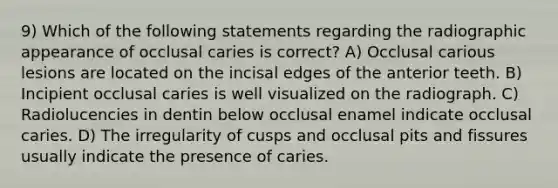 9) Which of the following statements regarding the radiographic appearance of occlusal caries is correct? A) Occlusal carious lesions are located on the incisal edges of the anterior teeth. B) Incipient occlusal caries is well visualized on the radiograph. C) Radiolucencies in dentin below occlusal enamel indicate occlusal caries. D) The irregularity of cusps and occlusal pits and fissures usually indicate the presence of caries.