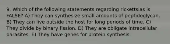 9. Which of the following statements regarding rickettsias is FALSE? A) They can synthesize small amounts of peptidoglycan. B) They can live outside the host for long periods of time. C) They divide by binary fission. D) They are obligate intracellular parasites. E) They have genes for protein synthesis.