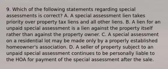 9. Which of the following statements regarding special assessments is correct? A. A special assessment lien takes priority over property tax liens and all other liens. B. A lien for an unpaid special assessment is a lien against the property itself rather than against the property owner. C. A special assessment on a residential lot may be made only by a properly established homeowner's association. D. A seller of property subject to an unpaid special assessment continues to be personally liable to the HOA for payment of the special assessment after the sale.