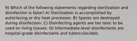 9) Which of the following statements regarding sterilization and disinfection is false? A) Sterilization is accomplished by autoclaving or dry heat processes. B) Spores are destroyed during disinfection. C) Disinfecting agents are too toxic to be used on living tissues. D) Intermediate-level disinfectants are hospital-grade disinfectants and tuberculocidals.