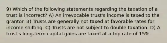 9) Which of the following statements regarding the taxation of a trust is incorrect? A) An irrevocable trust's income is taxed to the grantor. B) Trusts are generally not taxed at favorable rates for income shifting. C) Trusts are not subject to double taxation. D) A trust's long-term capital gains are taxed at a top rate of 15%.