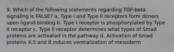 9. Which of the following statements regarding TGF-beta signaling is FALSE? a. Type I and Type II receptors form dimers upon ligand binding b. Type I receptor is phosphorylated by Type II receptor c. Type II receptor determines what types of Smad proteins are activated in the pathway d. Activation of Smad proteins 4,5 and 8 induces ventralization of mesoderm