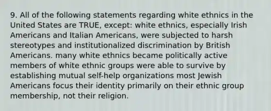 9. All of the following statements regarding white ethnics in the United States are TRUE, except: white ethnics, especially Irish Americans and Italian Americans, were subjected to harsh stereotypes and institutionalized discrimination by British Americans. many white ethnics became politically active members of white ethnic groups were able to survive by establishing mutual self-help organizations most Jewish Americans focus their identity primarily on their ethnic group membership, not their religion.