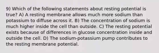 9) Which of the following statements about resting potential is true? A) A resting membrane allows much more sodium than potassium to diffuse across it. B) The concentration of sodium is much higher inside the cell than outside. C) The resting potential exists because of differences in glucose concentration inside and outside the cell. D) The sodium-potassium pump contributes to the resting membrane potential.