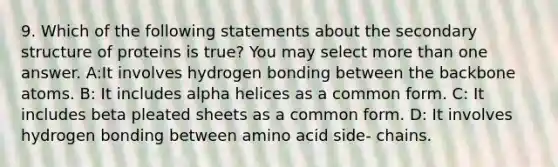 9. Which of the following statements about the <a href='https://www.questionai.com/knowledge/kRddrCuqpV-secondary-structure' class='anchor-knowledge'>secondary structure</a> of proteins is true? You may select <a href='https://www.questionai.com/knowledge/keWHlEPx42-more-than' class='anchor-knowledge'>more than</a> one answer. A:It involves hydrogen bonding between the backbone atoms. B: It includes alpha helices as a common form. C: It includes beta pleated sheets as a common form. D: It involves hydrogen bonding between amino acid side- chains.